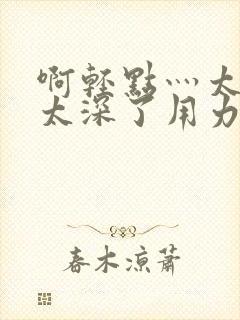 啊轻点灬太粗嗯太深了用力软件