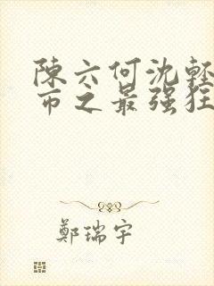 陈六何沈轻舞都市之最强狂兵