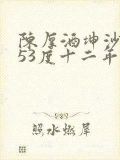 陈厚酒坤沙酱香53度十二年多少钱