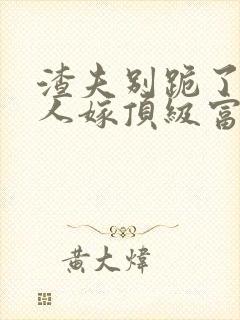 渣夫别跪了,夫人嫁顶级富豪显怀了txt