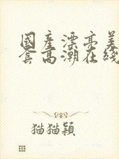 国产漂亮美女无套高潮在线播放