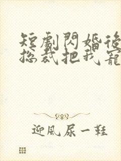 短剧闪婚后亿万总裁把我宠上天