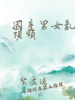 国产男女乱淫真视频