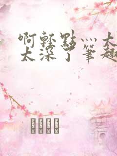 啊轻点灬太粗嗯太深了笔趣阁