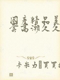 国产精品美女无套高潮久久