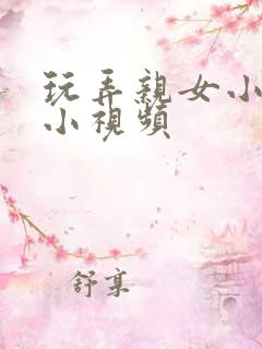 玩弄亲女小嫩苞小视频