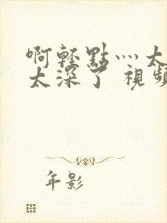 啊轻点灬太粗嗯太深了 视频