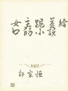 女主跪着给男主口的小说