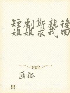 短剧断亲后四个姐姐求我回家