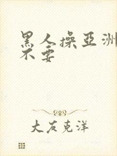 黑人操亚洲女人不要