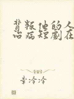 背叛他的人求他治病短剧在线观看全集