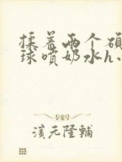 揉着两个硕大乳球喷奶水h小说