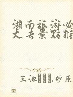 湖南旅游必去十大去景点推荐