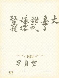 替嫁甜妻大叔你宠坏我了