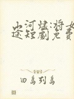 山河烬:将女归途短剧免费观看全集高清