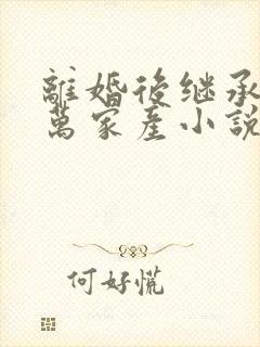 离婚后继承了亿万家产小说免费阅读