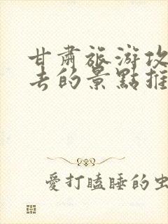 甘肃旅游攻略必去的景点推荐一下