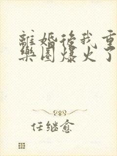 离婚后我重回娱乐圈爆火了阅读阅读全文