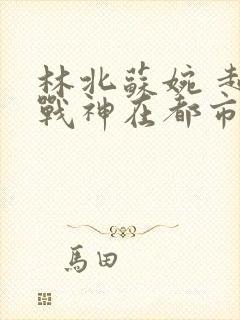 林北苏婉 超级战神在都市