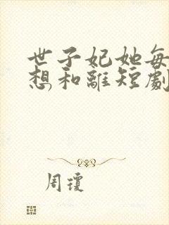 世子妃她每天都想和离短剧免费全集