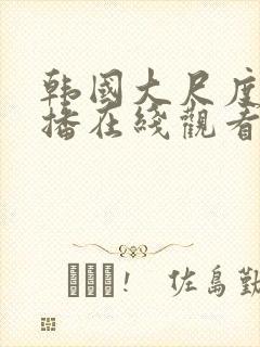 韩国大尺度女主播在线观看