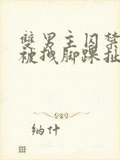 双男主囚禁逃跑被拽脚踝扯回来小说