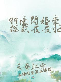 99亿闪婚豪门总裁夜夜忙全文免费阅读