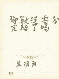 御兽从零分开始完结了吗