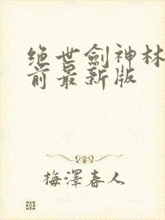 绝世剑神林辰超前最新版