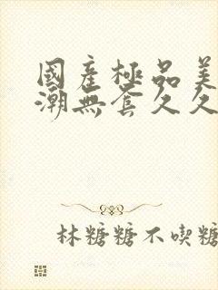 国产极品美女高潮无套久久久