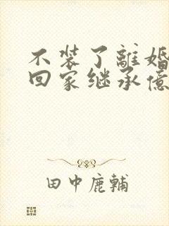 不装了离婚后我回家继承亿万家产