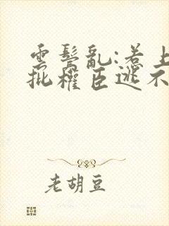 云鬓乱:惹上疯批权臣逃不掉