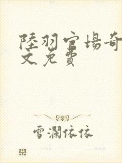 陆羽官场奇才全文免费