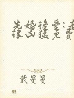 先婚后爱:老公很凶猛免费阅读全文全文