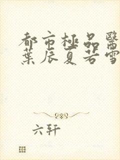 都市极品医神(叶辰夏若雪孙怡)