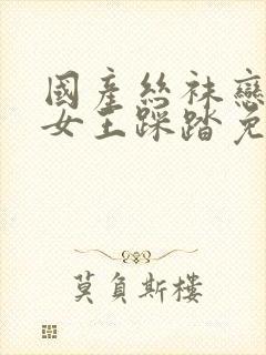 国产丝袜恋足m女王踩踏免费