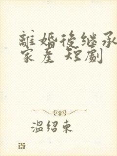 离婚后继承亿万家产 短剧