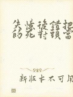 失忆后错把前夫的死对头当老公 全文