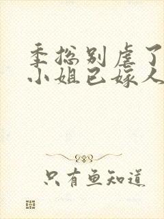 季总别虐了,舒小姐已嫁人全集