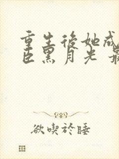 重生后她成了权臣黑月光 最新章节