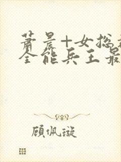 萧晨+女总裁的全能兵王最新更新