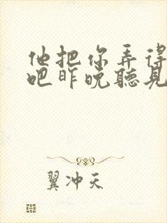 他把你弄得挺狠吧昨晚听见你在哭