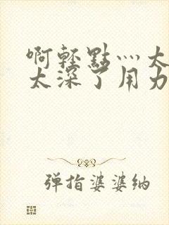 啊轻点灬太粗嗯太深了用力h小说