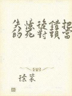 失忆后错把前夫的死对头当老公全部章节