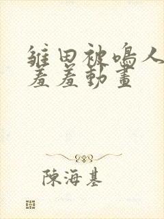 雏田被鸣人爆x羞羞动画