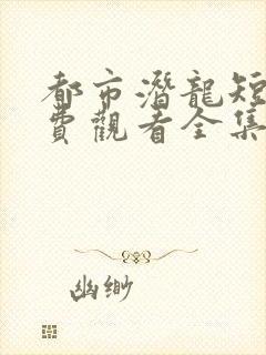 都市潜龙短剧免费观看全集高清