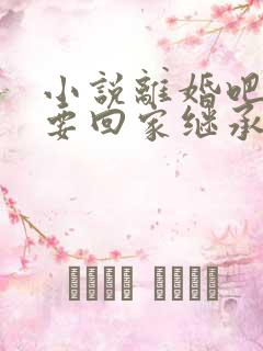 小说离婚吧,我要回家继承亿万家产阅读