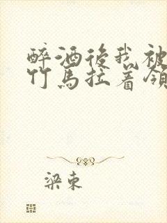 醉酒后我被青梅竹马拉着领证了