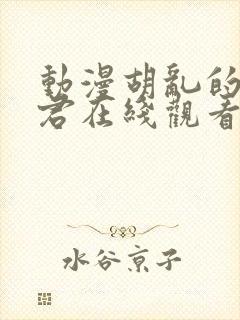 动漫胡乱的深见君在线观看免费