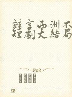 谁言西洲不知意短剧大结局